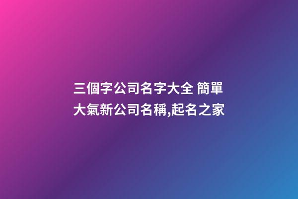 三個字公司名字大全 簡單大氣新公司名稱,起名之家